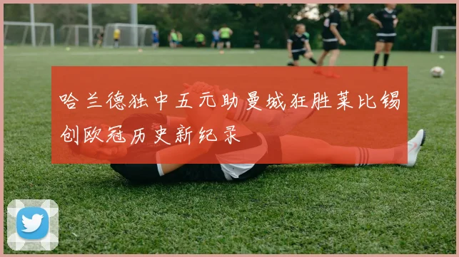 哈兰德独中五元助曼城狂胜莱比锡创欧冠历史新纪录