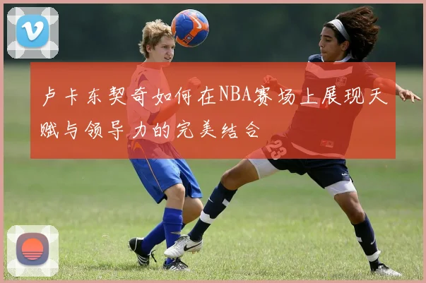 卢卡东契奇如何在NBA赛场上展现天赋与领导力的完美结合