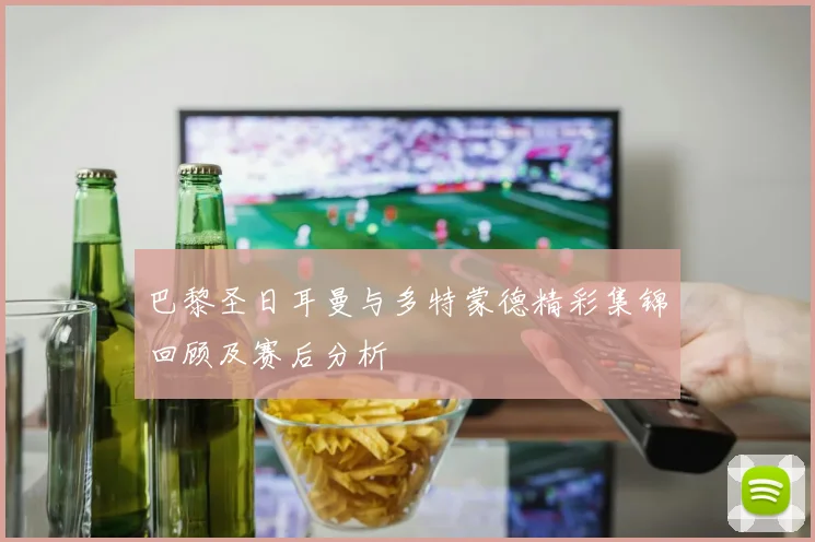 巴黎圣日耳曼与多特蒙德精彩集锦回顾及赛后分析