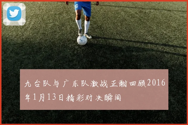 九台队与广东队激战正酣回顾2016年1月13日精彩对决瞬间