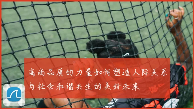 高尚品质的力量如何塑造人际关系与社会和谐共生的美好未来