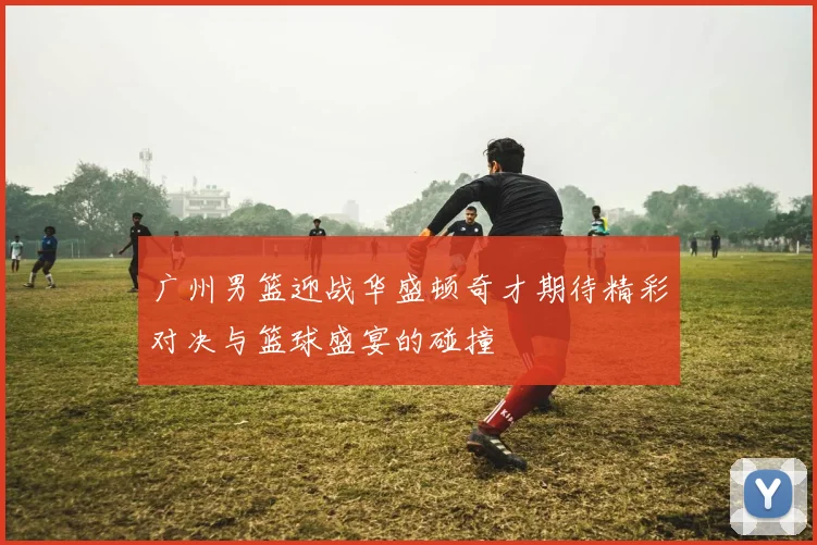 广州男篮迎战华盛顿奇才期待精彩对决与篮球盛宴的碰撞