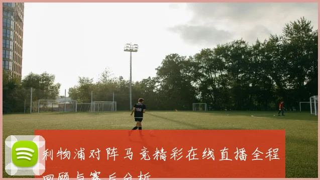 利物浦对阵马竞精彩在线直播全程回顾与赛后分析