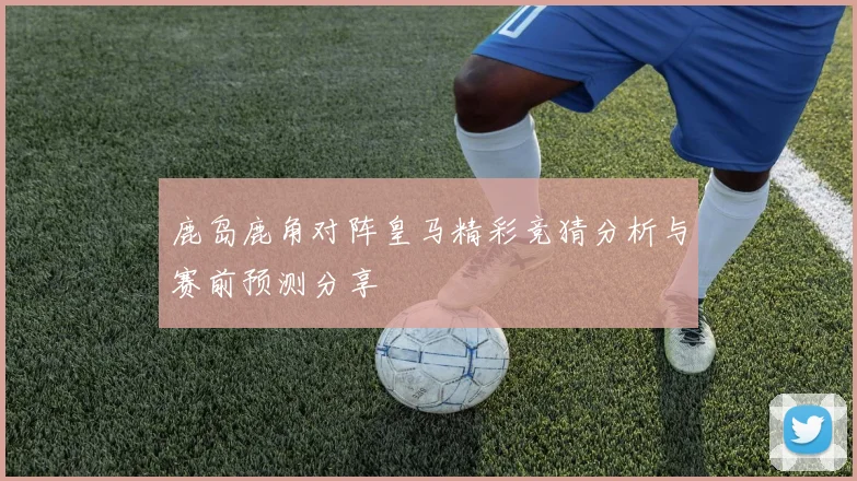 鹿岛鹿角对阵皇马精彩竞猜分析与赛前预测分享