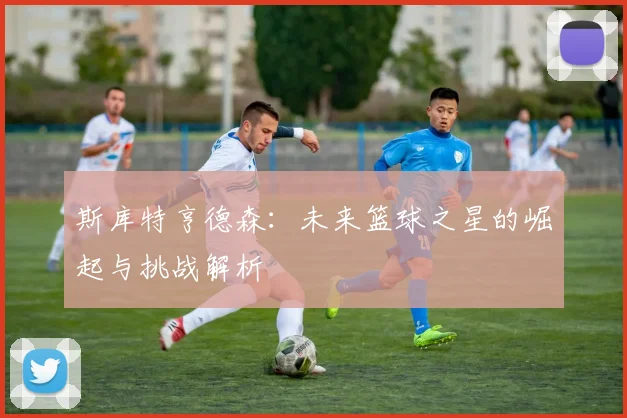 斯库特亨德森：未来篮球之星的崛起与挑战解析