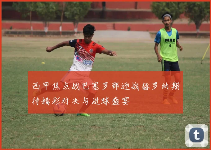 西甲焦点战巴塞罗那迎战赫罗纳期待精彩对决与进球盛宴