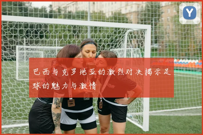 巴西与克罗地亚的激烈对决揭示足球的魅力与激情