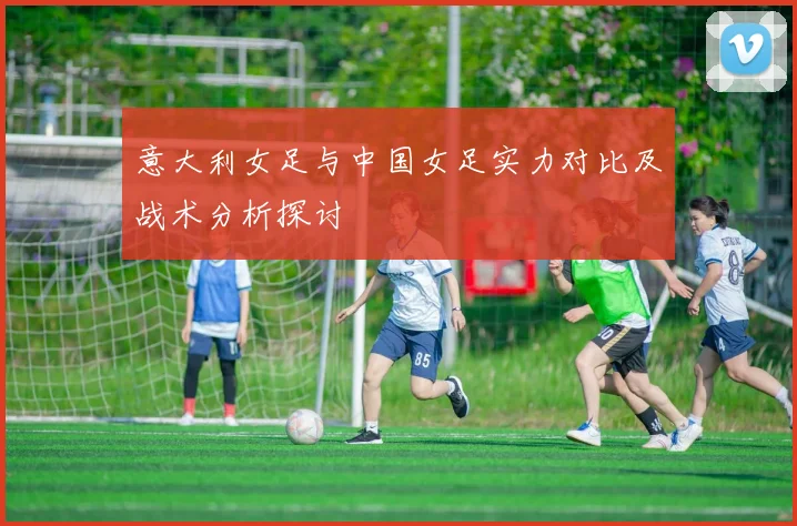 意大利女足与中国女足实力对比及战术分析探讨