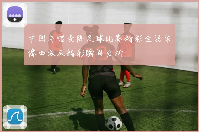 中国与喀麦隆足球比赛精彩全场录像回放及精彩瞬间分析