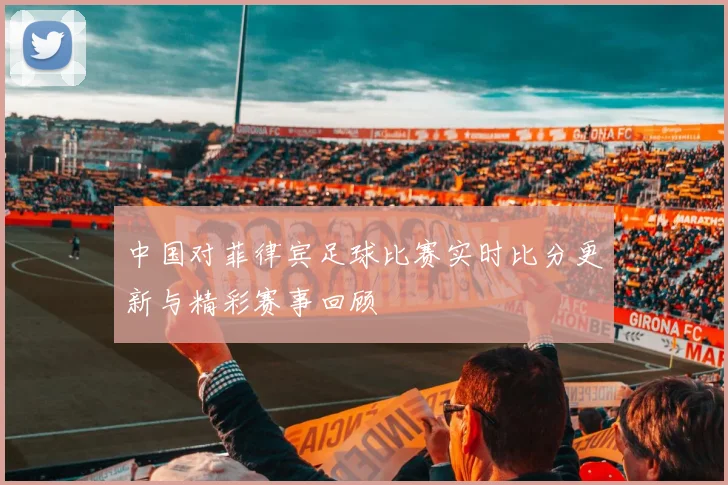 中国对菲律宾足球比赛实时比分更新与精彩赛事回顾