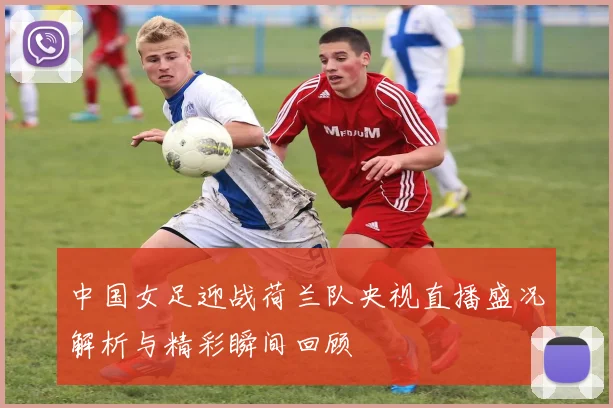 中国女足迎战荷兰队央视直播盛况解析与精彩瞬间回顾