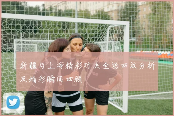 新疆与上海精彩对决全场回放分析及精彩瞬间回顾