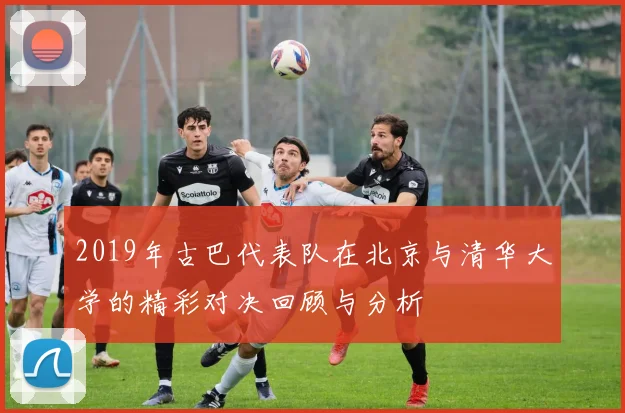 2019年古巴代表队在北京与清华大学的精彩对决回顾与分析