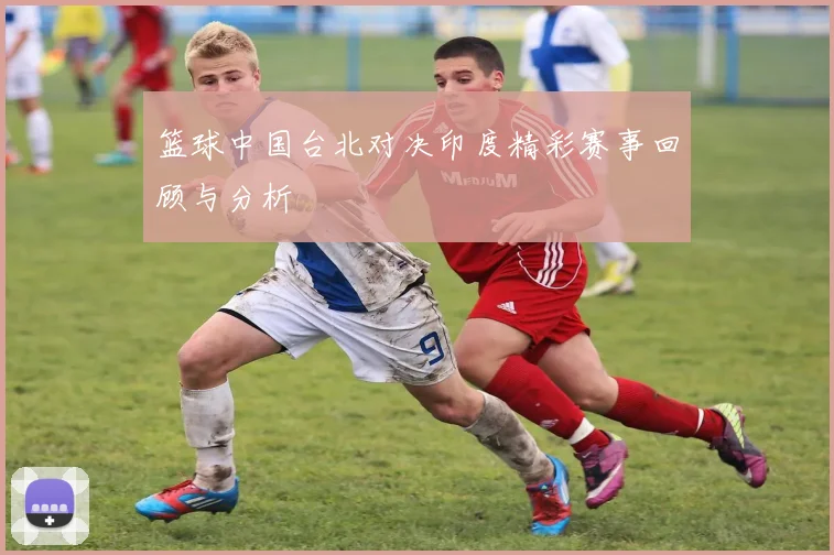 篮球中国台北对决印度精彩赛事回顾与分析