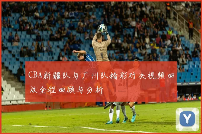 CBA新疆队与广州队精彩对决视频回放全程回顾与分析
