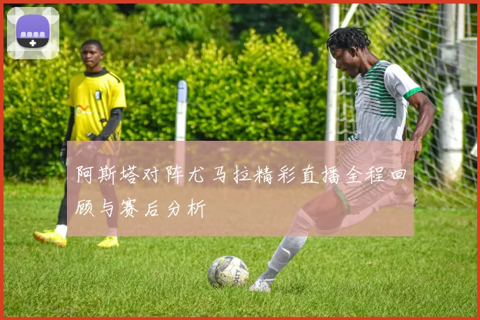 阿斯塔对阵尤马拉精彩直播全程回顾与赛后分析