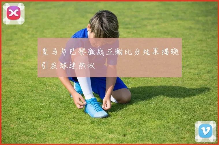 皇马与巴黎激战正酣比分结果揭晓引发球迷热议