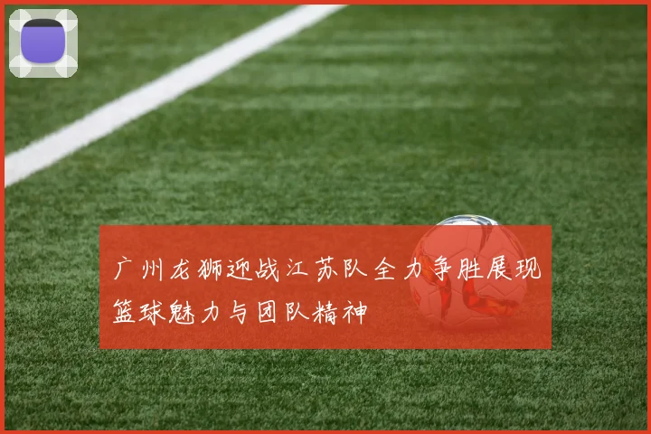 广州龙狮迎战江苏队全力争胜展现篮球魅力与团队精神