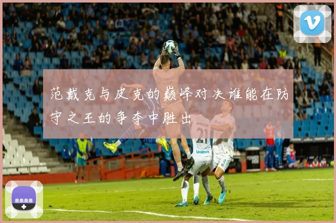 范戴克与皮克的巅峰对决谁能在防守之王的争夺中胜出