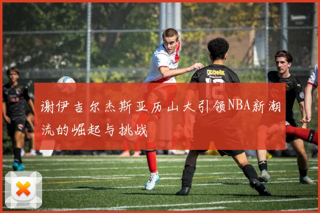 谢伊吉尔杰斯亚历山大引领NBA新潮流的崛起与挑战