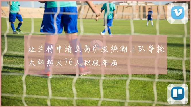 杜兰特申请交易引发热潮三队争抢太阳热火76人积极布局