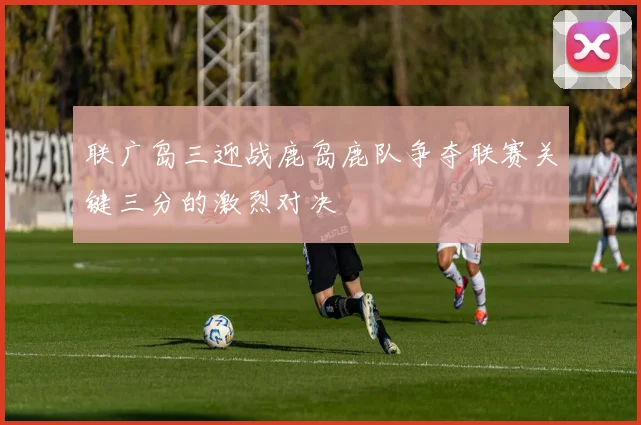 联广岛三迎战鹿岛鹿队争夺联赛关键三分的激烈对决